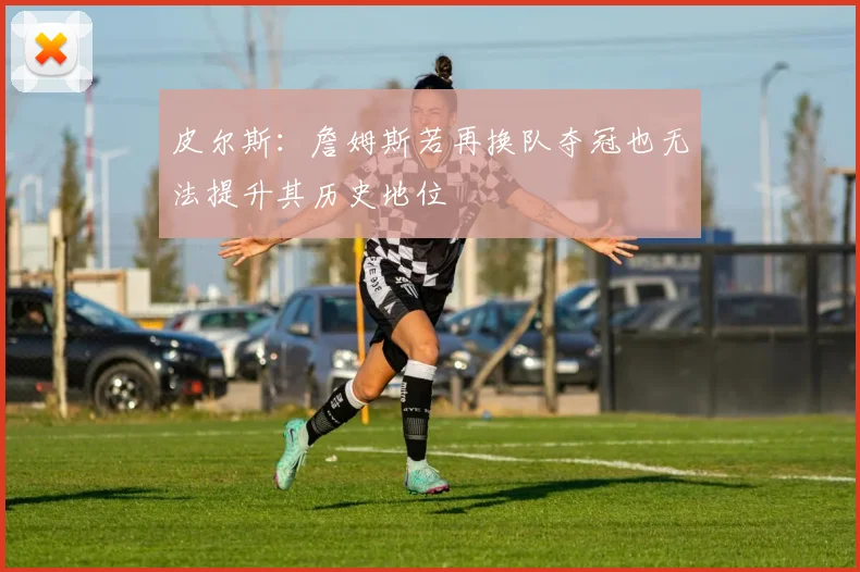 皮尔斯：詹姆斯若再换队夺冠也无法提升其历史地位