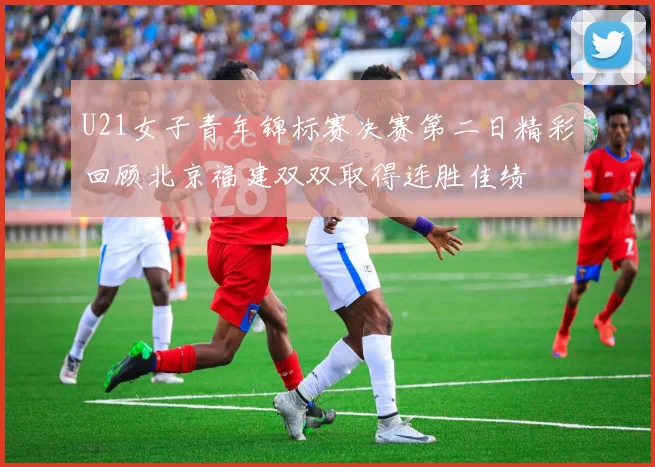 U21女子青年锦标赛决赛第二日精彩回顾北京福建双双取得连胜佳绩