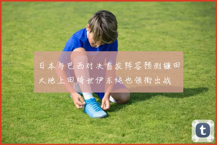 日本与巴西对决首发阵容预测镰田大地上田绮世伊东纯也领衔出战