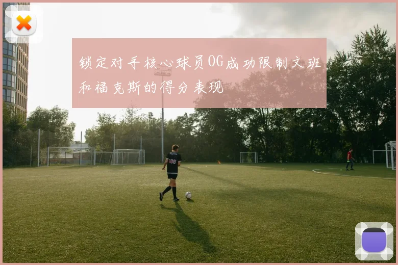 锁定对手核心球员OG成功限制文班和福克斯的得分表现