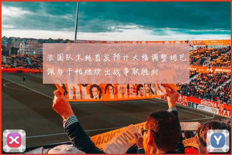 法国队末轮首发预计大幅调整姆巴佩与于帕继续出战争取胜利