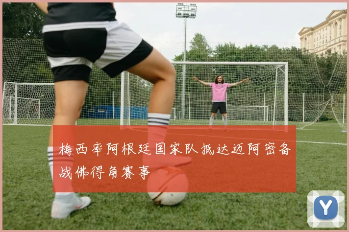 梅西率阿根廷国家队抵达迈阿密备战佛得角赛事