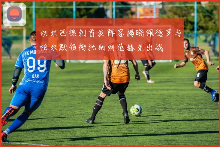 切尔西热刺首发阵容揭晓佩德罗与帕尔默领衔托纳利范赫克出战