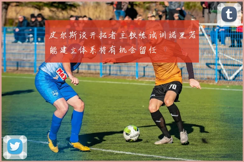 皮尔斯谈开拓者主教练试训诺里若能建立体系将有机会留任
