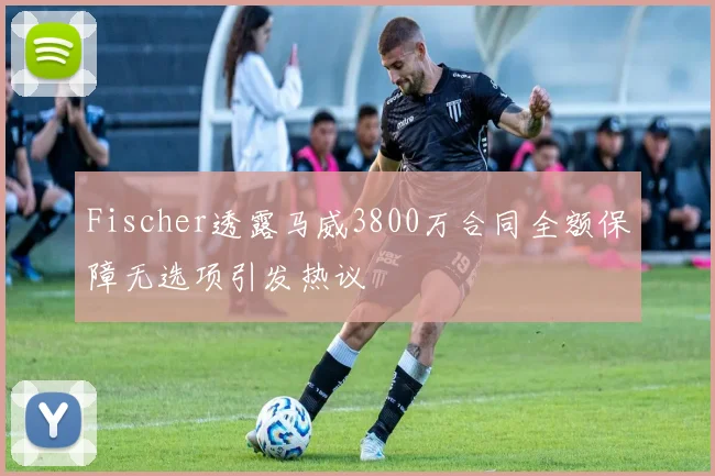 Fischer透露马威3800万合同全额保障无选项引发热议