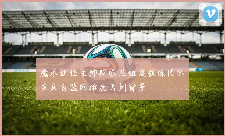 魔术新任主帅斯威尼组建教练团队多来自篮网雄鹿马刺背景