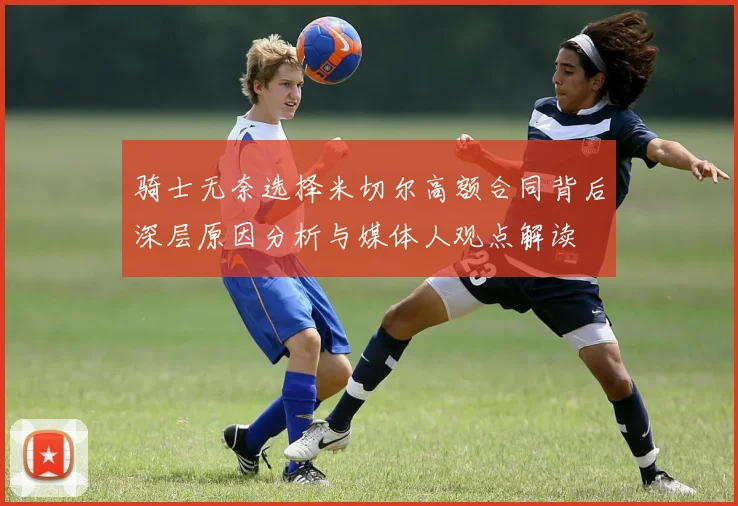 骑士无奈选择米切尔高额合同背后深层原因分析与媒体人观点解读