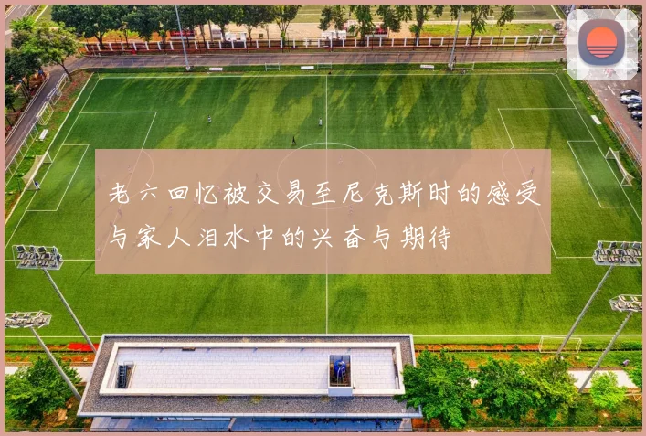 老六回忆被交易至尼克斯时的感受与家人泪水中的兴奋与期待