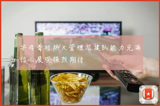 字母哥对热火管理层建队能力充满信心展现强烈期待