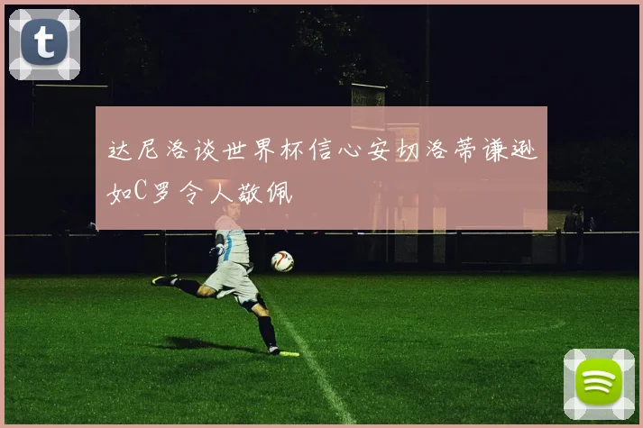 达尼洛谈世界杯信心安切洛蒂谦逊如C罗令人敬佩