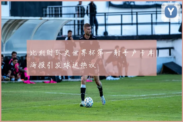 比利时队史世界杯第一射手卢卡库海报引发球迷热议
