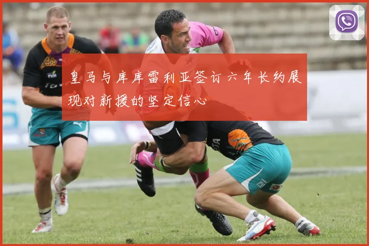 皇马与库库雷利亚签订六年长约展现对新援的坚定信心