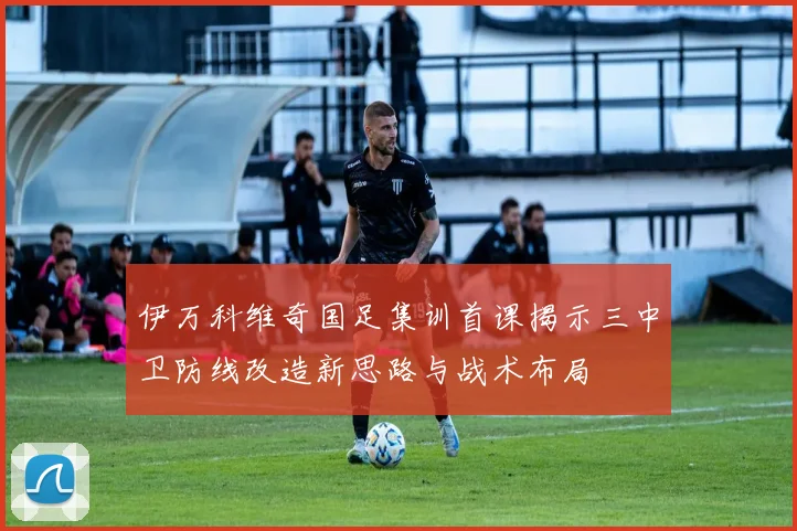 伊万科维奇国足集训首课揭示三中卫防线改造新思路与战术布局