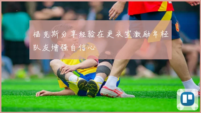 福克斯分享经验在更衣室激励年轻队友增强自信心