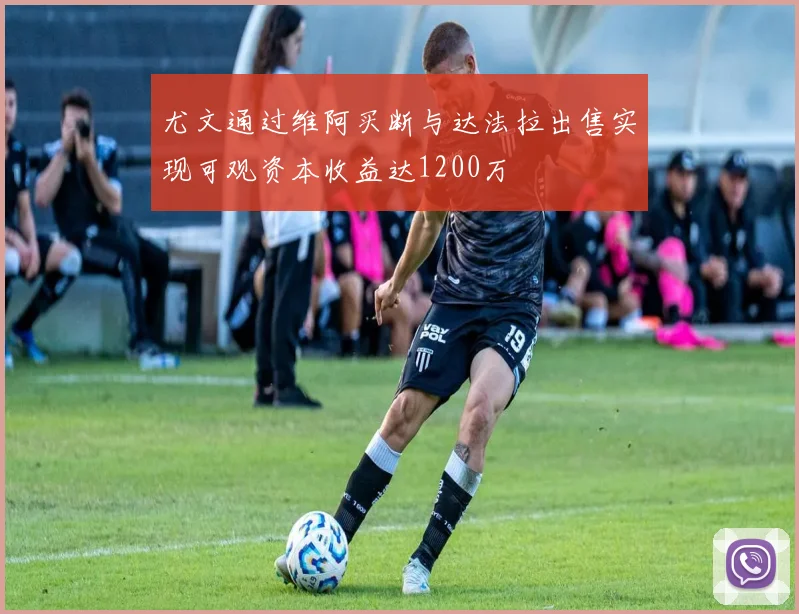 尤文通过维阿买断与达法拉出售实现可观资本收益达1200万