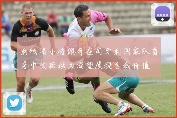 利物浦小将佩奇在匈牙利国家队首秀中收获动力渴望展现自我价值