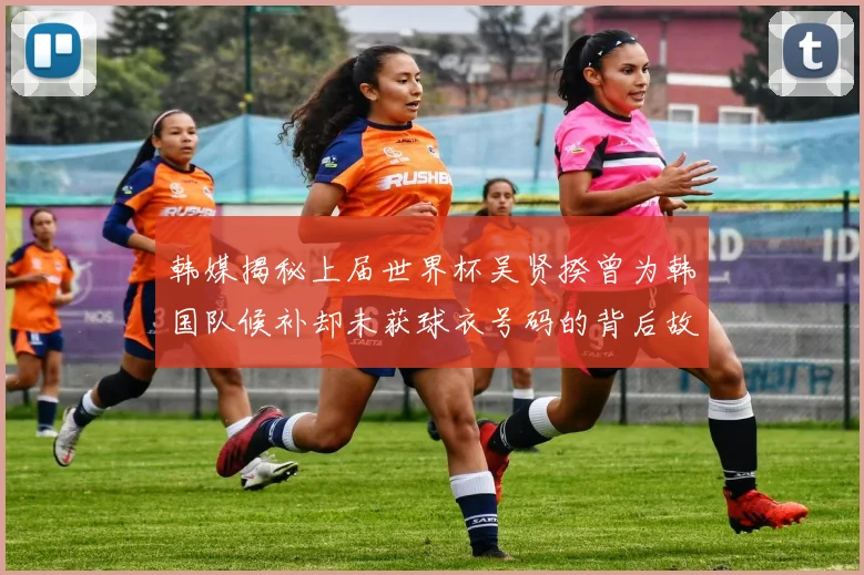 韩媒揭秘上届世界杯吴贤揆曾为韩国队候补却未获球衣号码的背后故事